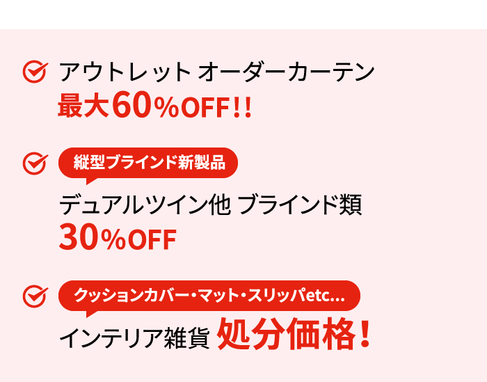 アウトレット オーダーカーテン最大60%OFF!!縦型ブラインド新製品デュアルツイン他 ブラインド類30%OFFクッションカバー・マット・スリッパetc...インテリア雑貨処分価格!