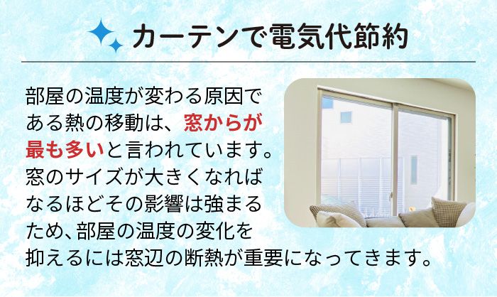 カーテンで電気代節約 部屋の温度が変わる原因である熱の移動は、窓からが最も多いと言われています。窓のサイズが大きくなればなるほどその影響は強まるため、部屋の温度の変化を抑えるには窓辺の断熱が重要になってきます。