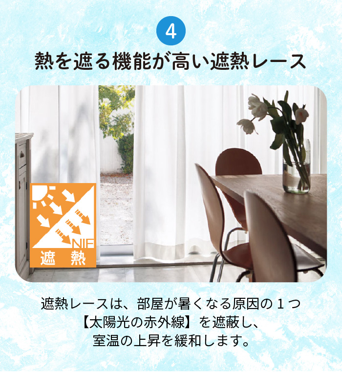 4.熱を遮る機能が高い遮熱レース 遮熱レースは、部屋が暑くなる原因の1つ【太陽光の赤外線】を遮蔽し、室温の上昇を緩和します。